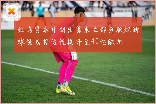 红鸟资本计划出售米兰部分股权新球场或将估值提升至40亿欧元
