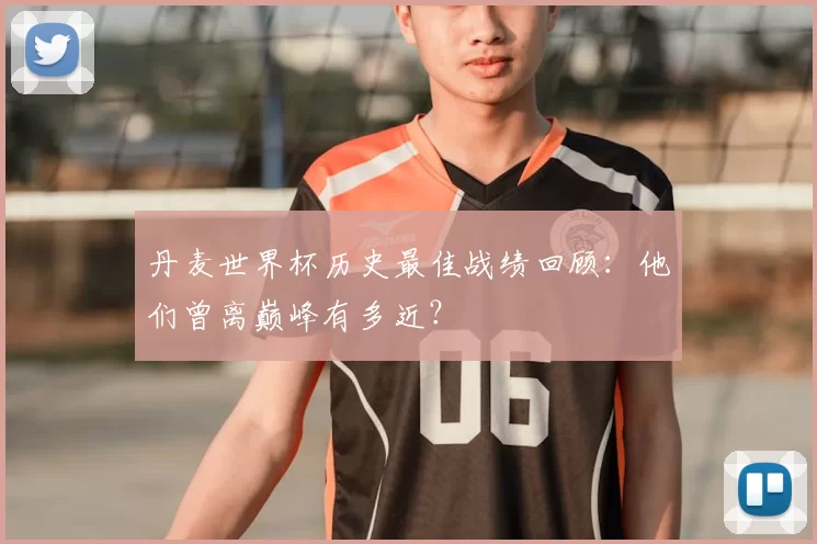 丹麦世界杯历史最佳战绩回顾：他们曾离巅峰有多近？