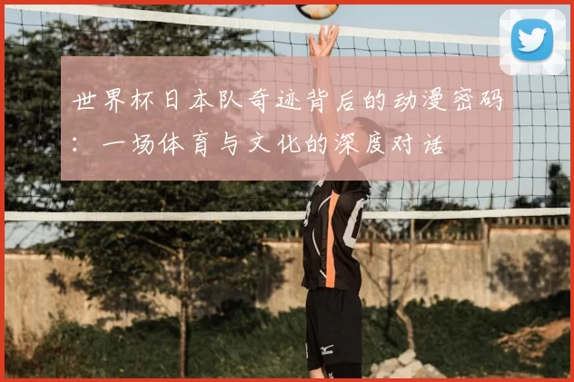 世界杯日本队奇迹背后的动漫密码：一场体育与文化的深度对话