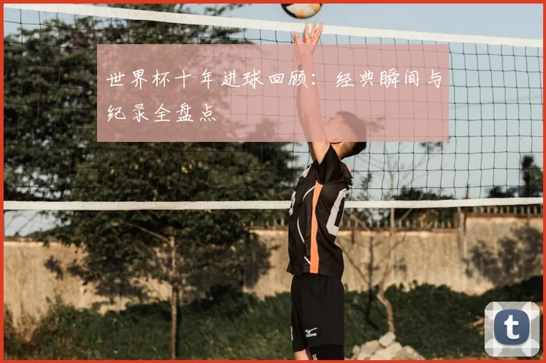 世界杯十年进球回顾:经典瞬间与纪录全盘点