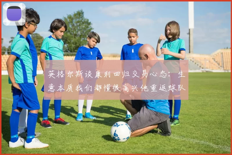 英格尔斯谈康利回归交易心态:生意本质我们都懂很高兴他重返球队